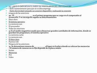    29.- ¿QUÉ ES IMPORTANTE DARLE AL VENTILADOR DEL PROCESADOR?
   . darle mantenimiento para que no se descomponga
   . Darle electricidad tomando un conector disponible y realizando la conexión
   ninguna de las anteriores
   30.- El ___________________ es el primer programa que se carga en el computador al
    arrancarlo. Y se encarga de regular su funcionamiento.
   Disco duro
   El sistema operativo
   La memoria ram
   El procesador
   Todas las anteriores
   31.Es el medio magnético usado para almacenar grandes cantidades de información, donde se
    guardan los programas y el sistema operativo
   La memoria cache
   La memoria ram
   El disco duro
   Puertos Usb
   Ninguna de las anteriores
   32 .Se denominan ranuras de____________al lugar en la placa donde se colocan las memorias
    . El número de ranuras no es fijo depende de la placa madre
   Socket
   Memorias
   PCI
   Video
 