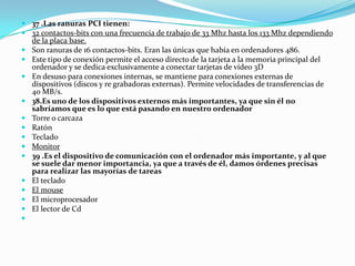  37 .Las ranuras PCI tienen:
 32 contactos-bits con una frecuencia de trabajo de 33 Mhz hasta los 133 Mhz dependiendo
  de la placa base.
 Son ranuras de 16 contactos-bits. Eran las únicas que había en ordenadores 486.
 Este tipo de conexión permite el acceso directo de la tarjeta a la memoria principal del
  ordenador y se dedica exclusivamente a conectar tarjetas de vídeo 3D
 En desuso para conexiones internas, se mantiene para conexiones externas de
  dispositivos (discos y re grabadoras externas). Permite velocidades de transferencias de
  40 MB/s.
 38.Es uno de los dispositivos externos más importantes, ya que sin él no
  sabríamos que es lo que está pasando en nuestro ordenador
 Torre o carcaza
 Ratón
 Teclado
 Monitor
 39 .Es el dispositivo de comunicación con el ordenador más importante, y al que
  se suele dar menor importancia, ya que a través de él, damos órdenes precisas
  para realizar las mayorías de tareas
 El teclado
 El mouse
 El microprocesador
 El lector de Cd

 