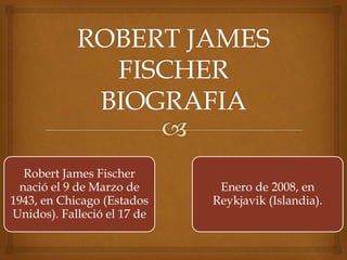 Robert James Fischer 
nació el 9 de Marzo de 
1943, en Chicago (Estados 
Unidos). Falleció el 17 de 
Enero de 2008, en 
Reykjavik (Islandia). 
 