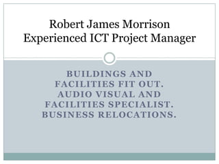 Robert James Morrison
Experienced ICT Project Manager


       BUILDINGS AND
     FACILITIES FIT OUT.
     AUDIO VISUAL AND
   FACILITIES SPECIALIST.
   BUSINESS RELOCATIONS.
 