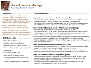 Major Automobile Manufacturer - Service Inspection Tool
• Created mobile application from discovery to consumer and enterprise market (iPad-only). Due
to the quality of the UX and the POC-code, it was deployed to 3500+ dealerships.
• Led transformation of the mobile-ready webservice APIs (REST/JSON) from the legacy systems
(SOAP/XML). Response was reduced from “minutes” to less-than five seconds by profiling.
Nationwide Quick Serve Restaurants – Mobile Architecture Strategy
• Created change requests that increased revenue of contract by >$125K.
• Increased rating from “2” to “4” in the first two weeks with the replacement App (first release).
• Collaborated with DMO, CTO and Enterprise Architecture stakeholders to create innovative,
digital-enabled loyalty mobile app for strategic Mobility roadmap.
• Worked side-by-side with Creative Design on journey maps and art-of-the-possible for QSR Apps
that brought community, loyalty, branding and enticing food to the client’s customers.
• Established project’s defect tracker with daily-standup for agile development of mobile apps and
their associated web-services.
Global Smartphone Manufacturer – Mobile-Voice Server
• Awarded monetary bonus for protecting the company IP with five patents (awarded in USA and
Europe) for integrated mobile-voice services and architecture inventions.
• Traveled between three corporate offices in USA and Canada to manage my direct reports.
• Managed Development and Quality Assurance teams among off-shore and on-shore resources.
Global Cellular Carrier – Technical Project Management
• Vendor partnership governance. Appointed as point-of-contact for raising “tickets” (critical
defects, production issues and enhancements). Conducted weekly meeting for action-log
tracking and risk management with stakeholders.
• Deployed mobile Apps and the associated supporting back-office Enterprise Store (via
AirWatch). Wrote build & bundle scripts for automation.
Robert James, Manager
Mobile technology leader with 30+ years of
experience in Product Development and IT
Consultancy. Most recent 10 years devoted to
mobility: Blackberry, IOS, Android, hybrid (jQuery,
PhoneGap) and Kony (certified), Xamarin (study).
Hands-on management in, both, fast-paced
startup environments and complex enterprise
structures. Delivered backend-connected, mobile
apps, POC and mobile strategy across industry
domains including: High-Tech, Automotive, Retail,
Life & Health Sciences and Hospitality/Restaurant.
Background:
• Mobile Delivery & Strategy
• Capabilities Gap Analysis & Discovery
• Languages: Swift, Java, Angular, JavaScript, C++
• Platforms: IOS, Android, Kony , PhoneGap, BES
• MADP (Kony)
• Push Notification: APN, GCM
• Google Analytics & Xamarin Insights
• Application Performance Management (CA
Technologies)
• Training: People & Engagement Management
Relevant Experience:
Skills & Expertise:
 