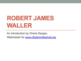 ROBERT JAMES
WALLER
An Introduction by Cherie Dargan,
Webmaster for www.cfauthorsfestival.org
 