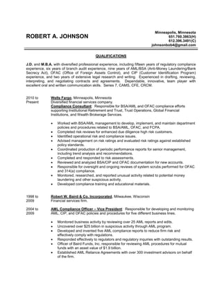 ROBERT A. JOHNSON
Minneapolis, Minnesota
651.760.3863(H)
612.396.3491(C)
johnsonbob4@gmail.com
QUALIFICATIONS
J.D. and M.B.A. with diversified professional experience, including fifteen years of regulatory compliance
experience, six years of branch audit experience, nine years of AML/BSA (Anti-Money Laundering/Bank
Secrecy Act), OFAC (Office of Foreign Assets Control), and CIP (Customer Identification Program)
experience, and two years of extensive legal research and writing. Experienced in drafting, reviewing,
interpreting, and negotiating contracts and agreements. Dependable, innovative, team player with
excellent oral and written communication skills. Series 7, CAMS, CFE, CRCM.
2010 to
Present
Wells Fargo, Minneapolis, Minnesota
Diversified financial services company.
Compliance Consultant: Responsible for BSA/AML and OFAC compliance efforts
supporting Institutional Retirement and Trust, Trust Operations, Global Financial
Institutions, and Wealth Brokerage Services.
 Worked with BSA/AML management to develop, implement, and maintain department
policies and procedures related to BSA/AML, OFAC, and FCPA.
 Completed risk reviews for enhanced due diligence high risk customers.
 Identified operational risk and compliance issues.
 Advised management on risk ratings and evaluated risk ratings against established
policy standards.
 Coordinated production of periodic performance reports for senior management,
including trend analysis and recommendations.
 Completed and responded to risk assessments.
 Reviewed and analyzed BSA/CIP and OFAC documentation for new accounts.
 Responsible for oversight and ongoing reviews of system scrubs performed for OFAC
and 314(a) compliance.
 Monitored, researched, and reported unusual activity related to potential money
laundering and other suspicious activity.
 Developed compliance training and educational materials.
1998 to
2009
Robert W. Baird & Co. Incorporated, Milwaukee, Wisconsin
Financial services firm.
2004 to
2009
AML Compliance Officer – Vice President: Responsible for developing and monitoring
AML, CIP, and OFAC policies and procedures for five different business lines.
 Monitored business activity by reviewing over 25 AML reports and edits.
 Uncovered over $25 billion in suspicious activity through AML program.
 Developed and invented five AML compliance reports to reduce firm risk and
effectively comply with regulations.
 Responded effectively to regulators and regulatory inquiries with outstanding results.
 Officer of Baird Funds, Inc. responsible for reviewing AML procedures for mutual
funds with an asset value of $1.9 billion.
 Established AML Reliance Agreements with over 300 investment advisors on behalf
of the firm.
 