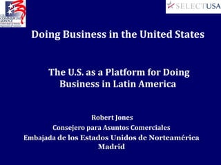 Doing Business in the United States


      The U.S. as a Platform for Doing
        Business in Latin America


                   Robert Jones
       Consejero para Asuntos Comerciales
Embajada de los Estados Unidos de Norteamérica
                    Madrid
 