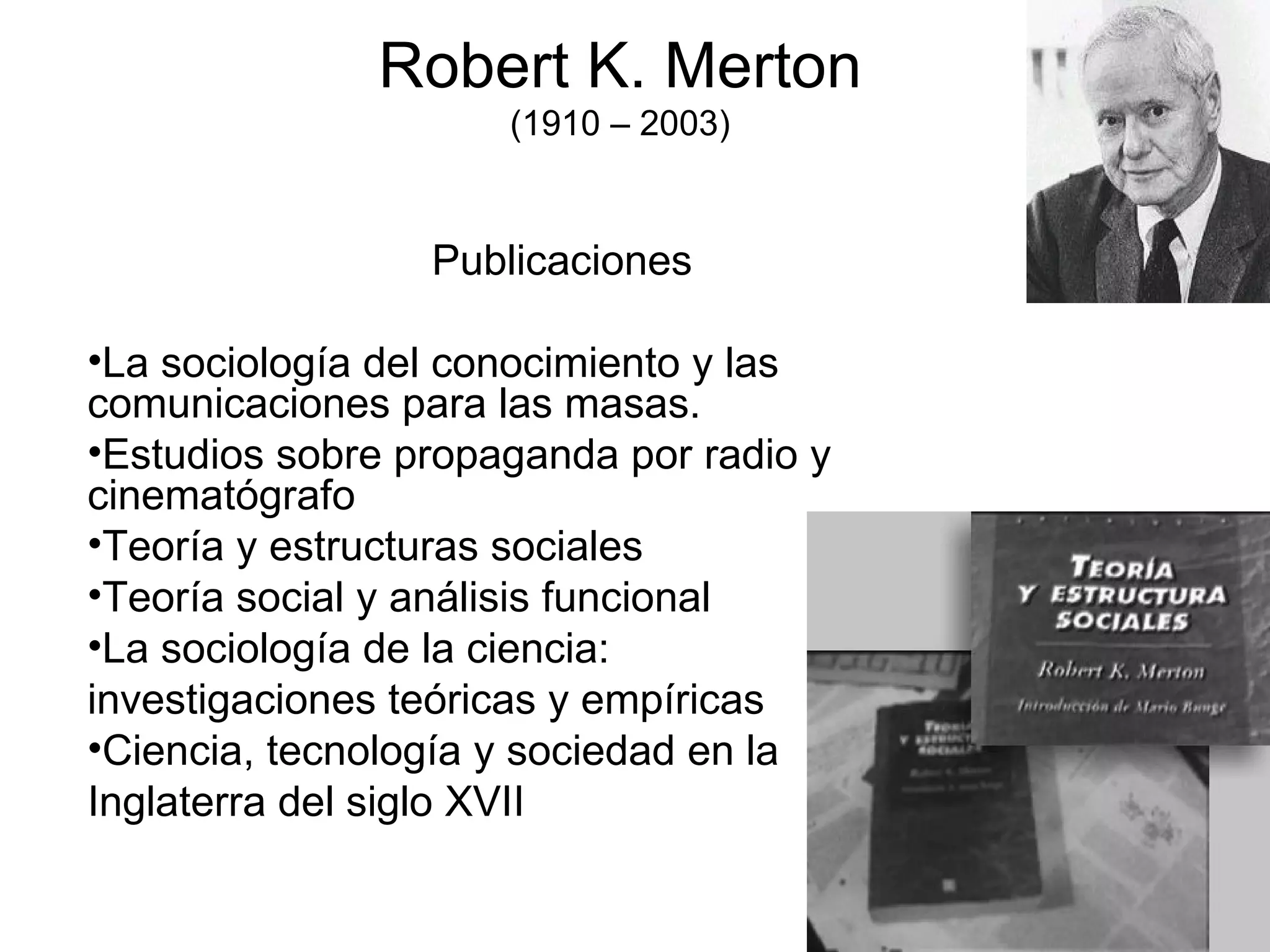 Robert K. Merton (1910 – 2003) Publicaciones La sociología del conocimiento y las comunicaciones para las masas. Estudios sobre propaganda por radio y cinematógrafo Teoría y estructuras sociales Teoría social y análisis funcional La sociología de la ciencia:  investigaciones teóricas y empíricas Ciencia, tecnología y sociedad en la  Inglaterra del siglo XVII 