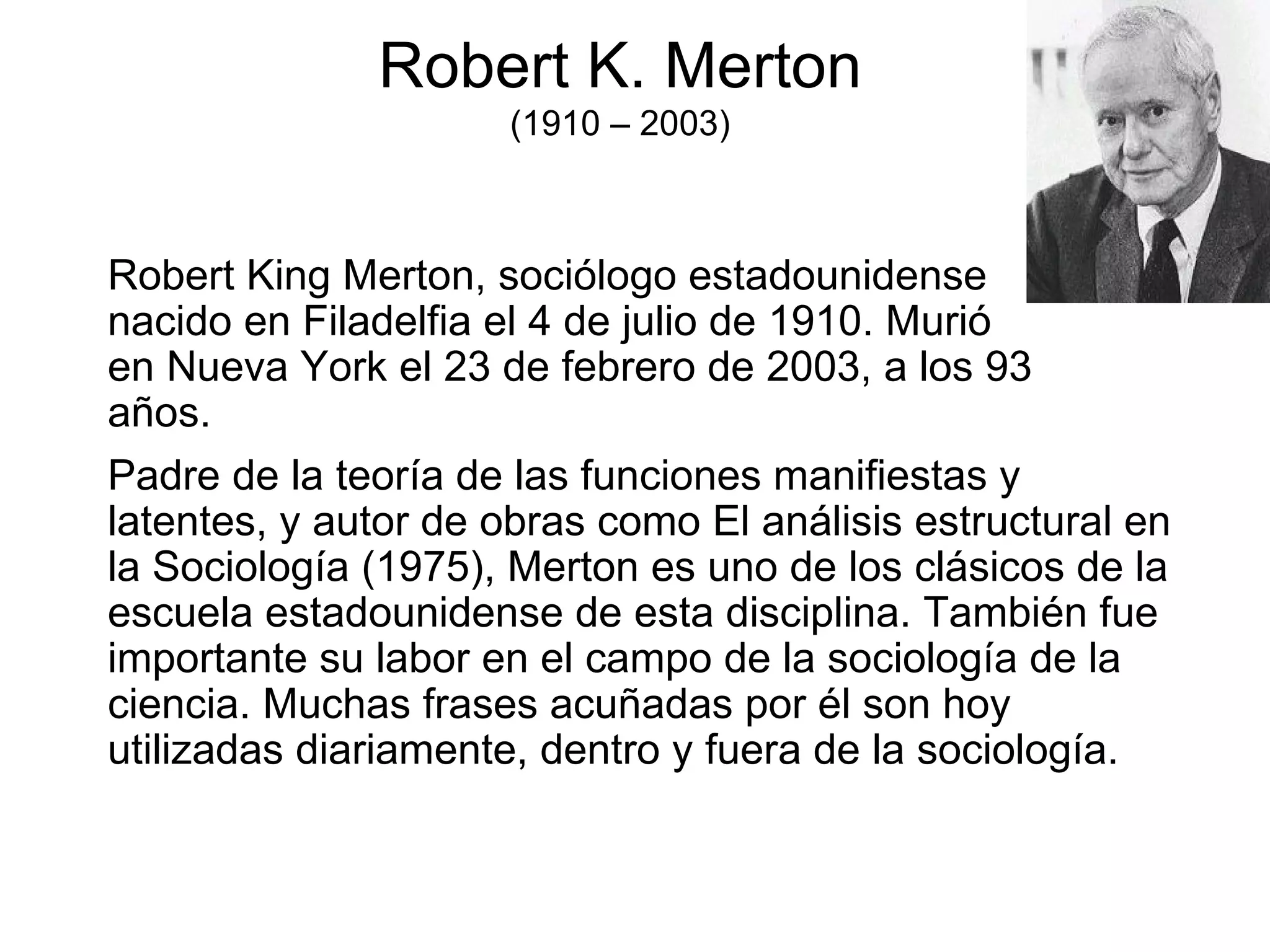 Robert K. Merton (1910 – 2003) Robert King Merton, sociólogo estadounidense nacido en Filadelfia el 4 de julio de 1910. Murió en Nueva York el 23 de febrero de 2003, a los 93 años. Padre de la teoría de las funciones manifiestas y latentes, y autor de obras como El análisis estructural en la Sociología (1975), Merton es uno de los clásicos de la escuela estadounidense de esta disciplina. También fue importante su labor en el campo de la sociología de la ciencia. Muchas frases acuñadas por él son hoy utilizadas diariamente, dentro y fuera de la sociología. 