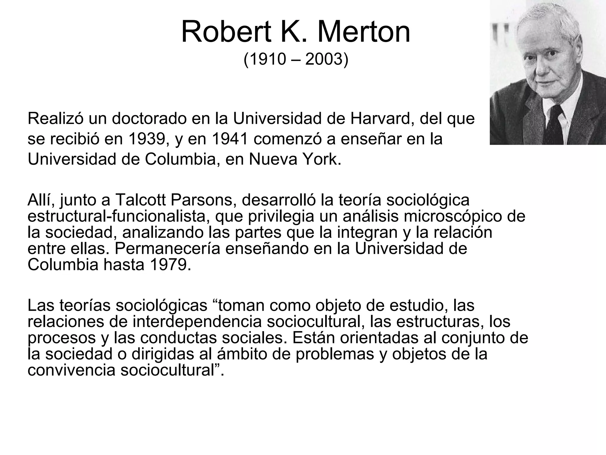 Robert K. Merton (1910 – 2003) Realizó un doctorado en la Universidad de Harvard, del que  se recibió en 1939, y en 1941 comenzó a enseñar en la  Universidad de Columbia, en Nueva York. Allí, junto a Talcott Parsons, desarrolló la teoría sociológica estructural-funcionalista, que privilegia un análisis microscópico de la sociedad, analizando las partes que la integran y la relación entre ellas. Permanecería enseñando en la Universidad de Columbia hasta 1979.  Las teorías sociológicas “toman como objeto de estudio, las relaciones de interdependencia sociocultural, las estructuras, los procesos y las conductas sociales. Están orientadas al conjunto de la sociedad o dirigidas al ámbito de problemas y objetos de la convivencia sociocultural”. 