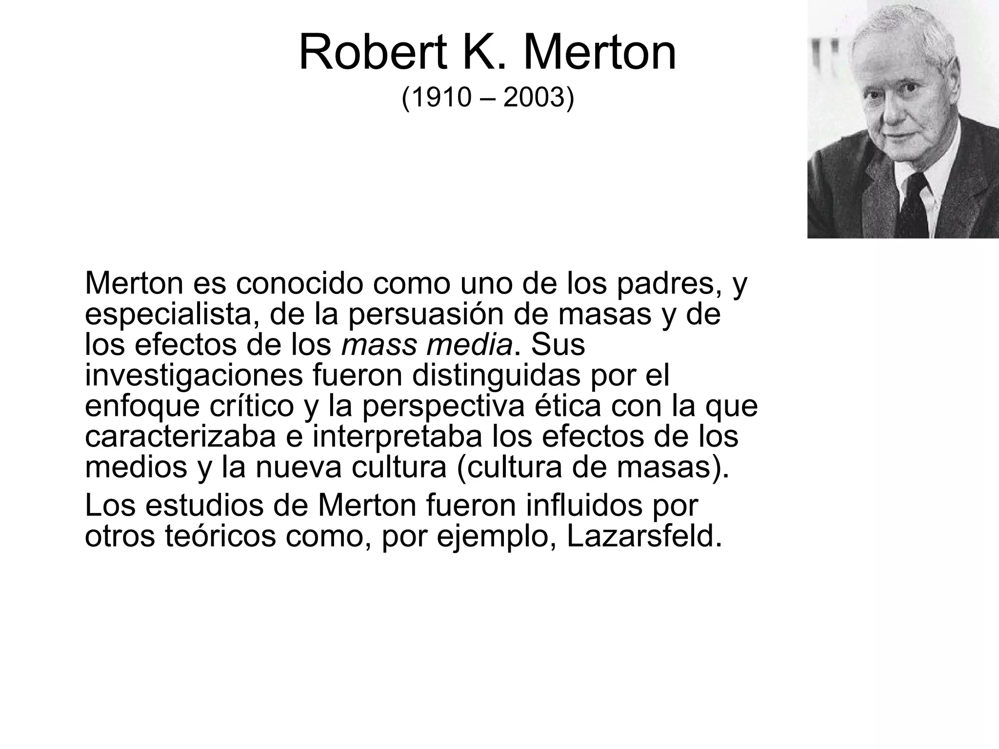 Robert K. Merton (1910 – 2003) Merton es conocido como uno de los padres, y especialista, de la persuasión de masas y de los efectos de los  mass media . Sus investigaciones fueron distinguidas por el enfoque crítico y la perspectiva ética con la que caracterizaba e interpretaba los efectos de los medios y la nueva cultura (cultura de masas). Los estudios de Merton fueron influidos por otros teóricos como, por ejemplo, Lazarsfeld. 