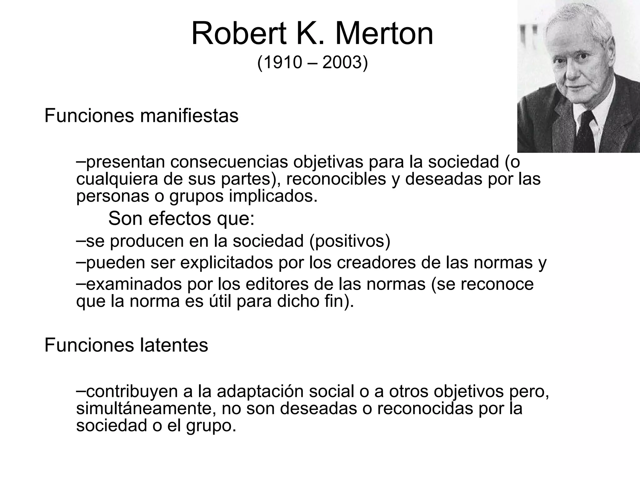 Robert K. Merton (1910 – 2003) Funciones manifiestas presentan consecuencias objetivas para la sociedad (o cualquiera de sus partes), reconocibles y deseadas por las personas o grupos implicados. Son efectos que: se producen en la sociedad (positivos) pueden ser explicitados por los creadores de las normas y examinados por los editores de las normas (se reconoce que la norma es útil para dicho fin). Funciones latentes contribuyen a la adaptación social o a otros objetivos pero, simultáneamente, no son deseadas o reconocidas por la sociedad o el grupo. 