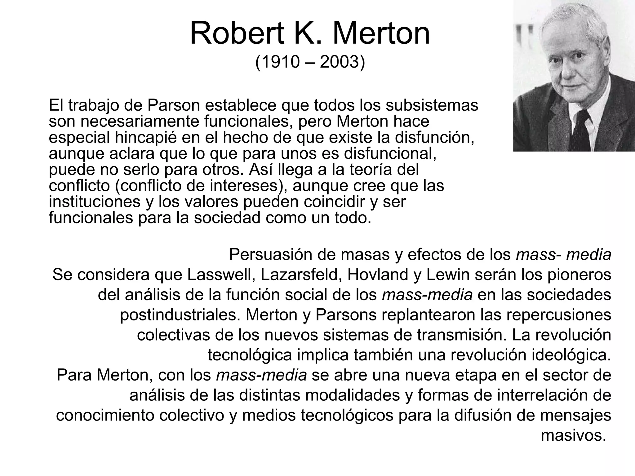 Robert K. Merton (1910 – 2003) El trabajo de Parson establece que todos los subsistemas son necesariamente funcionales, pero Merton hace especial hincapié en el hecho de que existe la disfunción, aunque aclara que lo que para unos es disfuncional, puede no serlo para otros. Así llega a la teoría del conflicto (conflicto de intereses), aunque cree que las instituciones y los valores pueden coincidir y ser funcionales para la sociedad como un todo. Persuasión de masas y efectos de los  mass- media Se considera que Lasswell, Lazarsfeld, Hovland y Lewin serán los pioneros del análisis de la función social de los  mass-media  en las sociedades postindustriales. Merton y Parsons replantearon las repercusiones colectivas de los nuevos sistemas de transmisión. La revolución tecnológica implica también una revolución ideológica. Para Merton, con los  mass-media  se abre una nueva etapa en el sector de análisis de las distintas modalidades y formas de interrelación de conocimiento colectivo y medios tecnológicos para la difusión de mensajes masivos.  