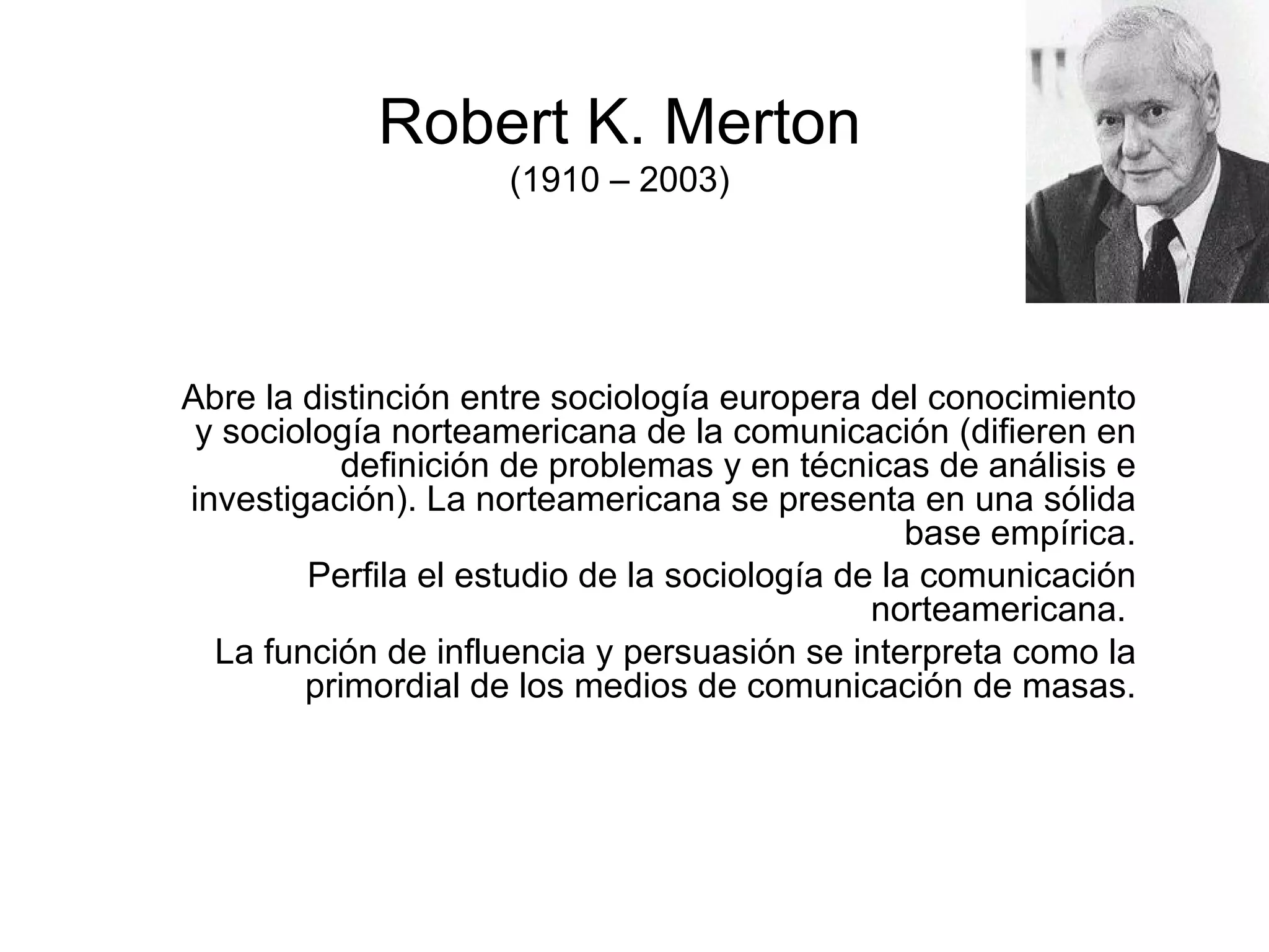 Robert K. Merton (1910 – 2003) Abre la distinción entre sociología europera del conocimiento y sociología norteamericana de la comunicación (difieren en definición de problemas y en técnicas de análisis e investigación). La norteamericana se presenta en una sólida base empírica. Perfila el estudio de la sociología de la comunicación norteamericana.  La función de influencia y persuasión se interpreta como la primordial de los medios de comunicación de masas. 
