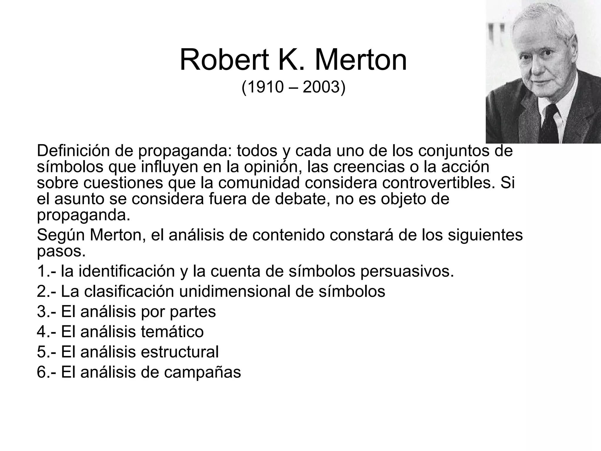 Robert K. Merton (1910 – 2003) Definición de propaganda: todos y cada uno de los conjuntos de símbolos que influyen en la opinión, las creencias o la acción sobre cuestiones que la comunidad considera controvertibles. Si el asunto se considera fuera de debate, no es objeto de propaganda. Según Merton, el análisis de contenido constará de los siguientes pasos. 1.- la identificación y la cuenta de símbolos persuasivos. 2.- La clasificación unidimensional de símbolos 3.- El análisis por partes 4.- El análisis temático 5.- El análisis estructural 6.- El análisis de campañas 
