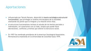 Aportaciones 
 influenciado por Talcott Parsons, desarrolló la teoría sociológica estructural-funcionalista, 
que privilegia un análisis microscópico de la sociedad, 
analizando las partes que la integran y la relación entre ellas. 
 el estructural funcionalismo rechaza el estudio de los hechos parciales o 
individuales, sin conectarlos con un todo, acepta que puede hacer 
desviaciones, conflictos y eventos que alteren la estructura social. 
 En 1957 fue nombrado presidente de la American Sociological Association. 
Permanecería enseñando en la Universidad de Columbia hasta 1979. 
 