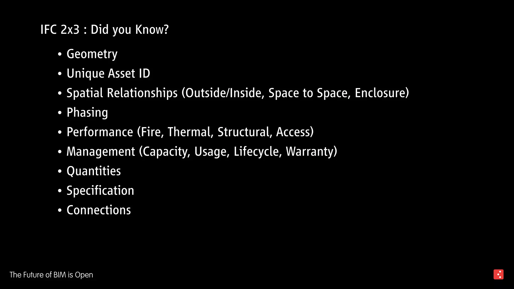 The Future of BIM is Open
IFC 2x3 : Did you Know?
Geometry•	
Unique Asset ID•	
Spatial Relationships (Outside/Inside, Space to Space, Enclosure)•	
Phasing•	
Performance (Fire, Thermal, Structural, Access)•	
Management (Capacity, Usage, Lifecycle, Warranty)•	
Quantities•	
Specification•	
Connections•	
 