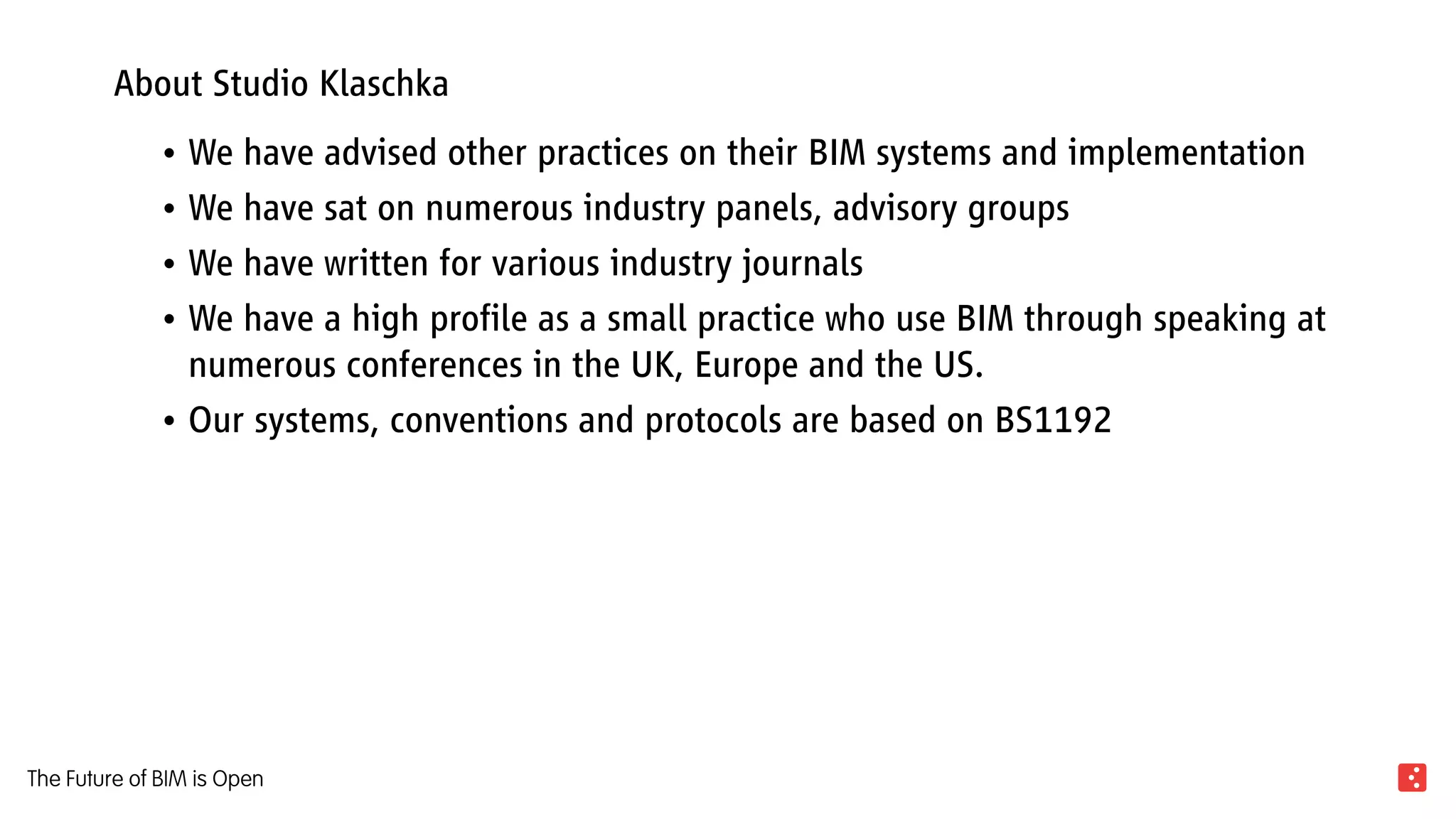 About Studio Klaschka
We have advised other practices on their BIM systems and implementation•	
We have sat on numerous industry panels, advisory groups•	
We have written for various industry journals•	
We have a high profile as a small practice who use BIM through speaking at•	
numerous conferences in the UK, Europe and the US.
Our systems, conventions and protocols are based on BS1192•	
The Future of BIM is Open
 