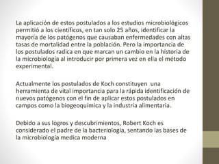 La aplicación de estos postulados a los estudios microbiológicos
permitió a los científicos, en tan solo 25 años, identificar la
mayoría de los patógenos que causaban enfermedades con altas
tasas de mortalidad entre la población. Pero la importancia de
los postulados radica en que marcan un cambio en la historia de
la microbiología al introducir por primera vez en ella el método
experimental.
Actualmente los postulados de Koch constituyen una
herramienta de vital importancia para la rápida identificación de
nuevos patógenos con el fin de aplicar estos postulados en
campos como la biogeoquímica y la industria alimentaria.
Debido a sus logros y descubrimientos, Robert Koch es
considerado el padre de la bacteriología, sentando las bases de
la microbiología medica moderna
 