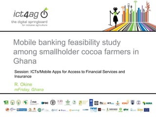 Mobile banking feasibility study
among smallholder cocoa farmers in
Ghana
Session: ICTs/Mobile Apps for Access to Financial Services and
Insurance

R. Okine
mFriday, Ghana

 