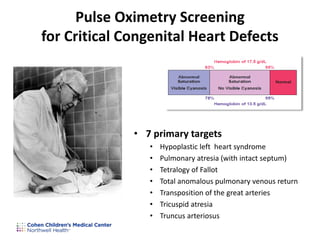 • 7 primary targets
• Hypoplastic left heart syndrome
• Pulmonary atresia (with intact septum)
• Tetralogy of Fallot
• Total anomalous pulmonary venous return
• Transposition of the great arteries
• Tricuspid atresia
• Truncus arteriosus
Pulse Oximetry Screening
for Critical Congenital Heart Defects
 