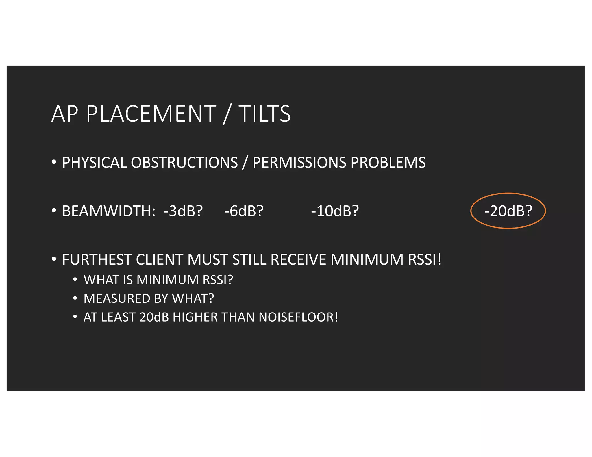 AP	PLACEMENT	/	TILTS
• PHYSICAL	OBSTRUCTIONS	/	PERMISSIONS	PROBLEMS
• BEAMWIDTH:		-3dB?	 -6dB?		 -10dB? -20dB?
• FURTHEST	CLIENT	MUST	STILL	RECEIVE	MINIMUM	RSSI!
• WHAT	IS	MINIMUM	RSSI?
• MEASURED	BY	WHAT?
• AT	LEAST	20dB	HIGHER	THAN	NOISEFLOOR!
 
