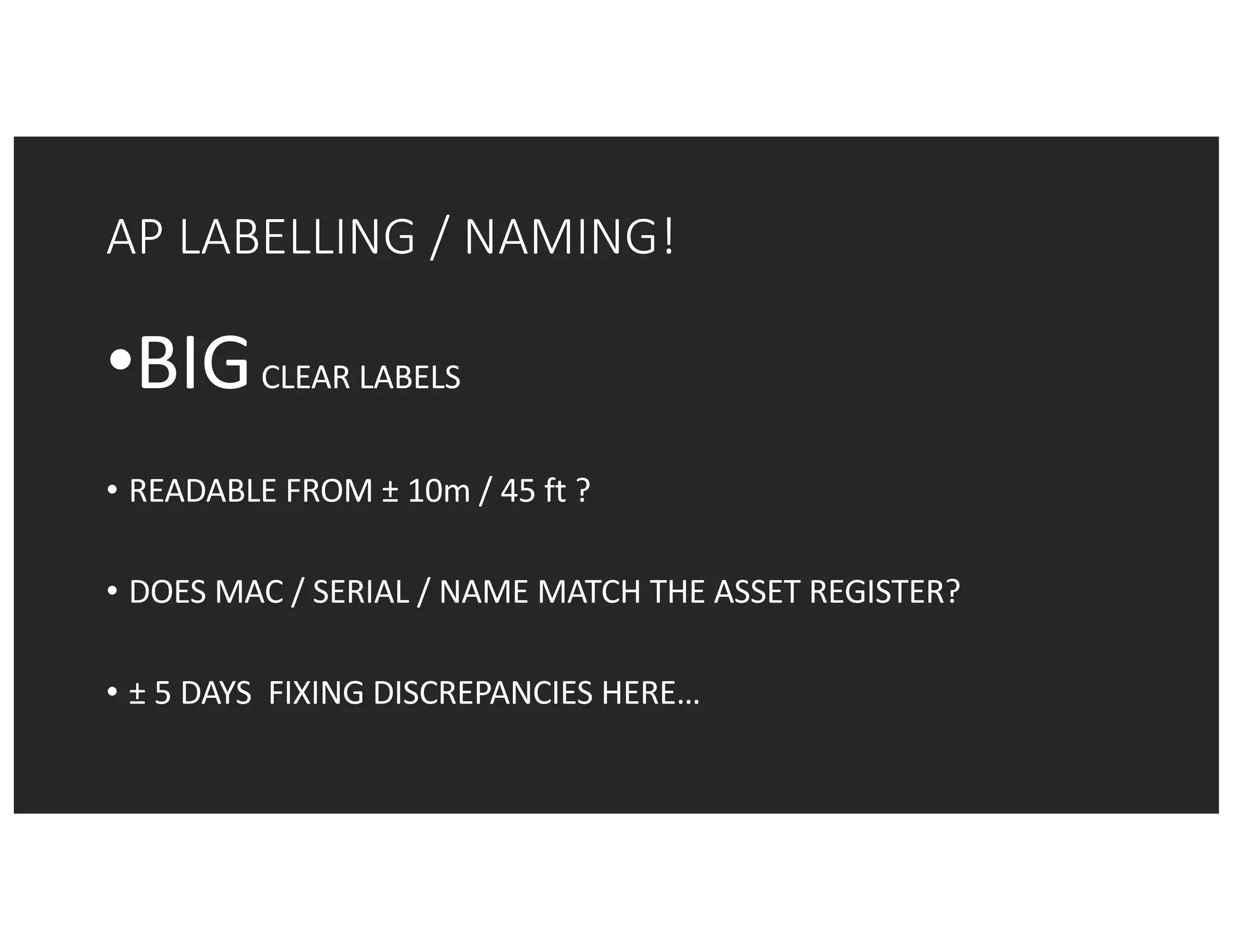 AP	LABELLING	/	NAMING!
•BIGCLEAR	LABELS	
• READABLE	FROM	± 10m	/	45	ft ?
• DOES	MAC	/	SERIAL	/	NAME	MATCH	THE	ASSET	REGISTER?
• ± 5	DAYS		FIXING	DISCREPANCIES	HERE…
 