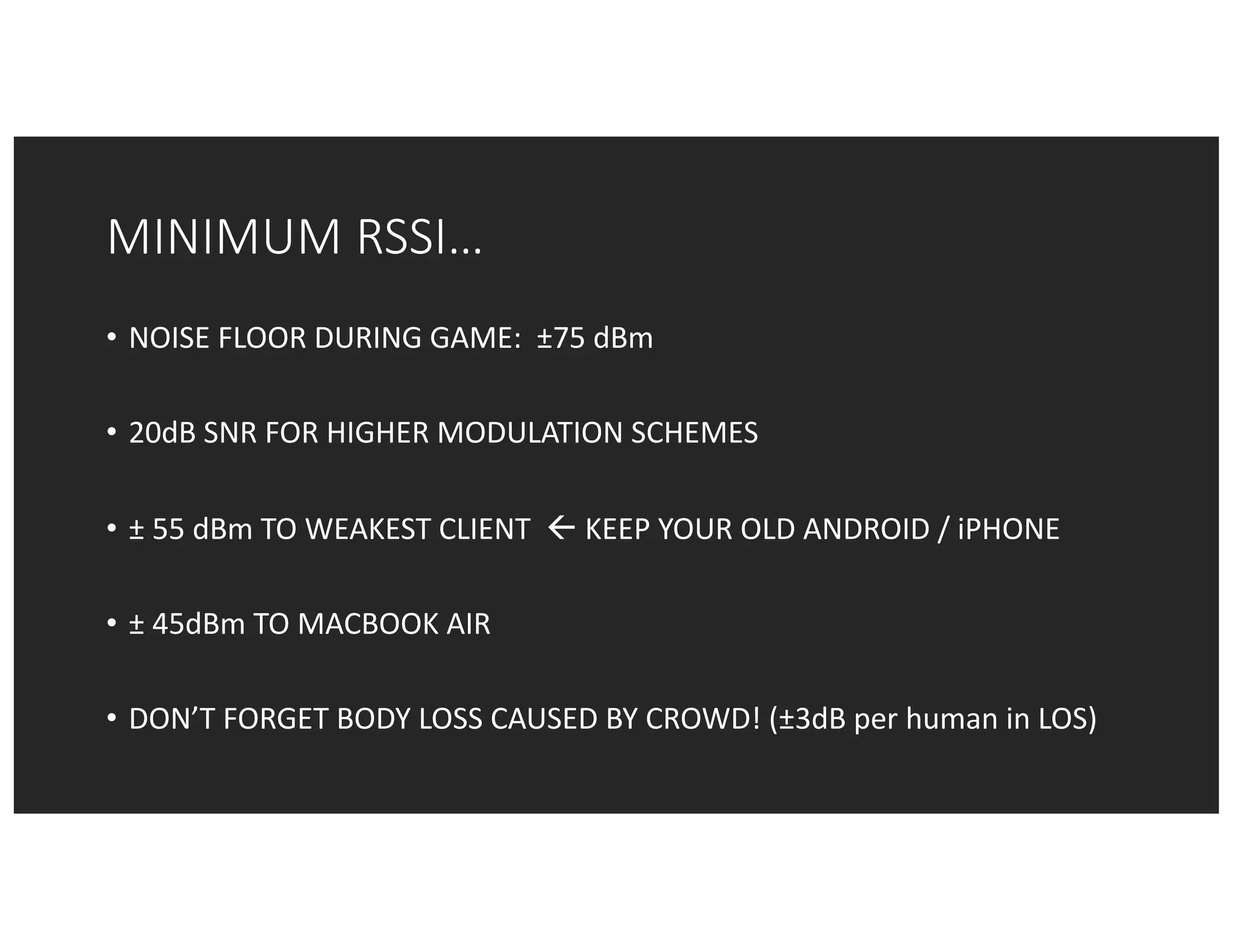 MINIMUM	RSSI…
• NOISE	FLOOR	DURING	GAME:		±75	dBm
• 20dB	SNR	FOR	HIGHER	MODULATION	SCHEMES
• ± 55	dBm TO	WEAKEST	CLIENT		ß KEEP	YOUR	OLD	ANDROID	/	iPHONE
• ± 45dBm	TO	MACBOOK	AIR
• DON’T	FORGET	BODY	LOSS	CAUSED	BY	CROWD!	(±3dB	per	human	in	LOS)
 