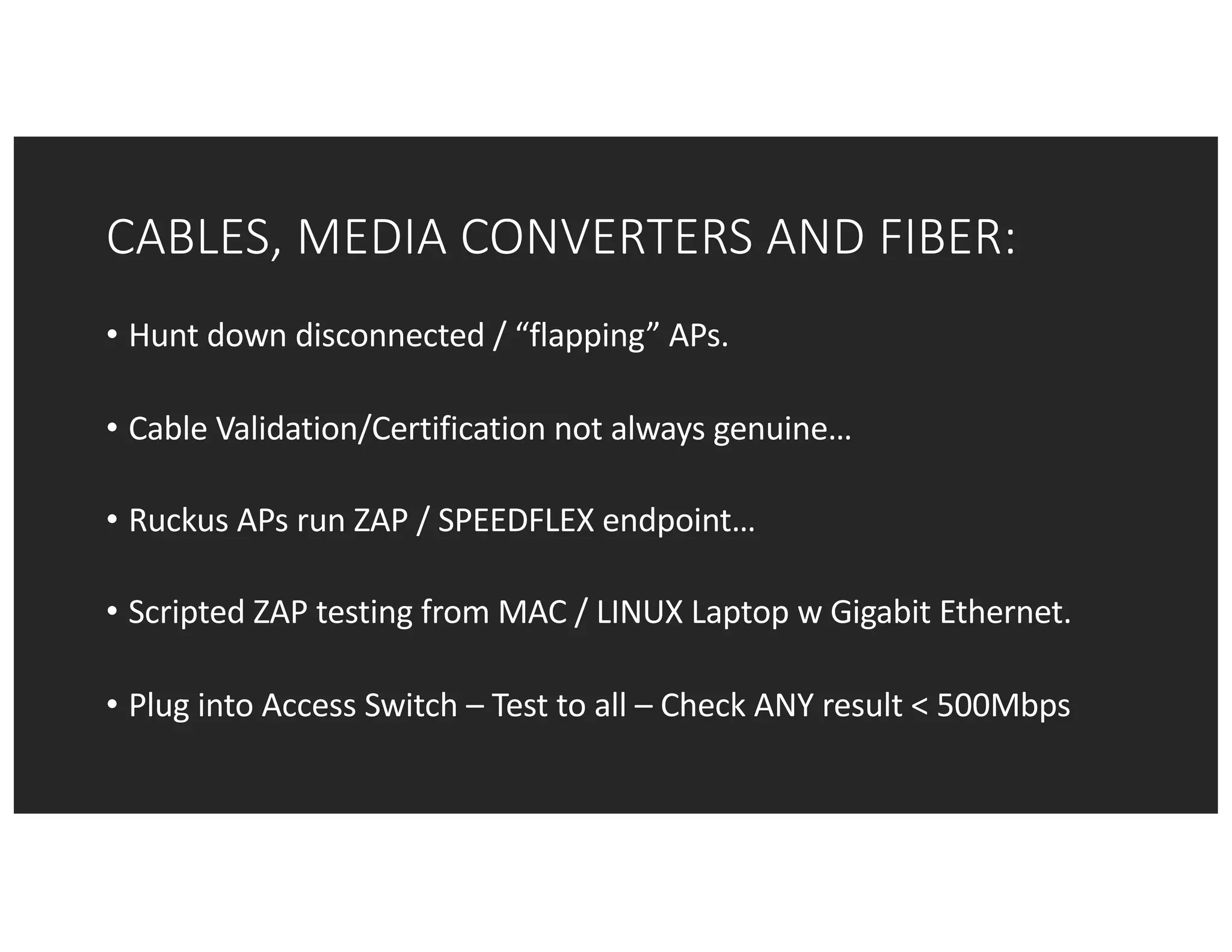 CABLES,	MEDIA	CONVERTERS	AND	FIBER:
• Hunt	down	disconnected	/	“flapping”	APs.
• Cable	Validation/Certification	not	always	genuine…
• Ruckus	APs	run	ZAP	/	SPEEDFLEX	endpoint…
• Scripted	ZAP	testing	from	MAC	/	LINUX	Laptop	w	Gigabit	Ethernet.
• Plug	into	Access	Switch	– Test	to	all	– Check	ANY	result	<	500Mbps
 