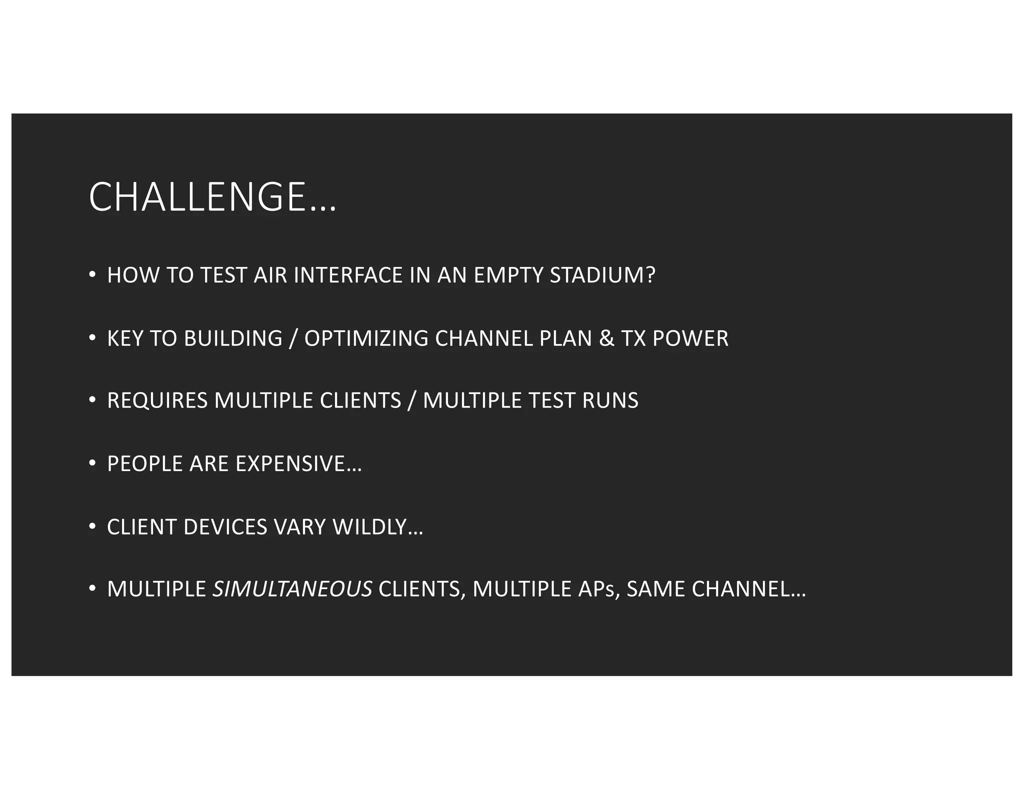 CHALLENGE…
• HOW	TO	TEST	AIR	INTERFACE	IN	AN	EMPTY	STADIUM?
• KEY	TO	BUILDING	/	OPTIMIZING	CHANNEL	PLAN	&	TX	POWER
• REQUIRES	MULTIPLE	CLIENTS	/	MULTIPLE	TEST	RUNS
• PEOPLE	ARE	EXPENSIVE…
• CLIENT	DEVICES	VARY	WILDLY…
• MULTIPLE	SIMULTANEOUS CLIENTS,	MULTIPLE	APs,	SAME	CHANNEL…
 