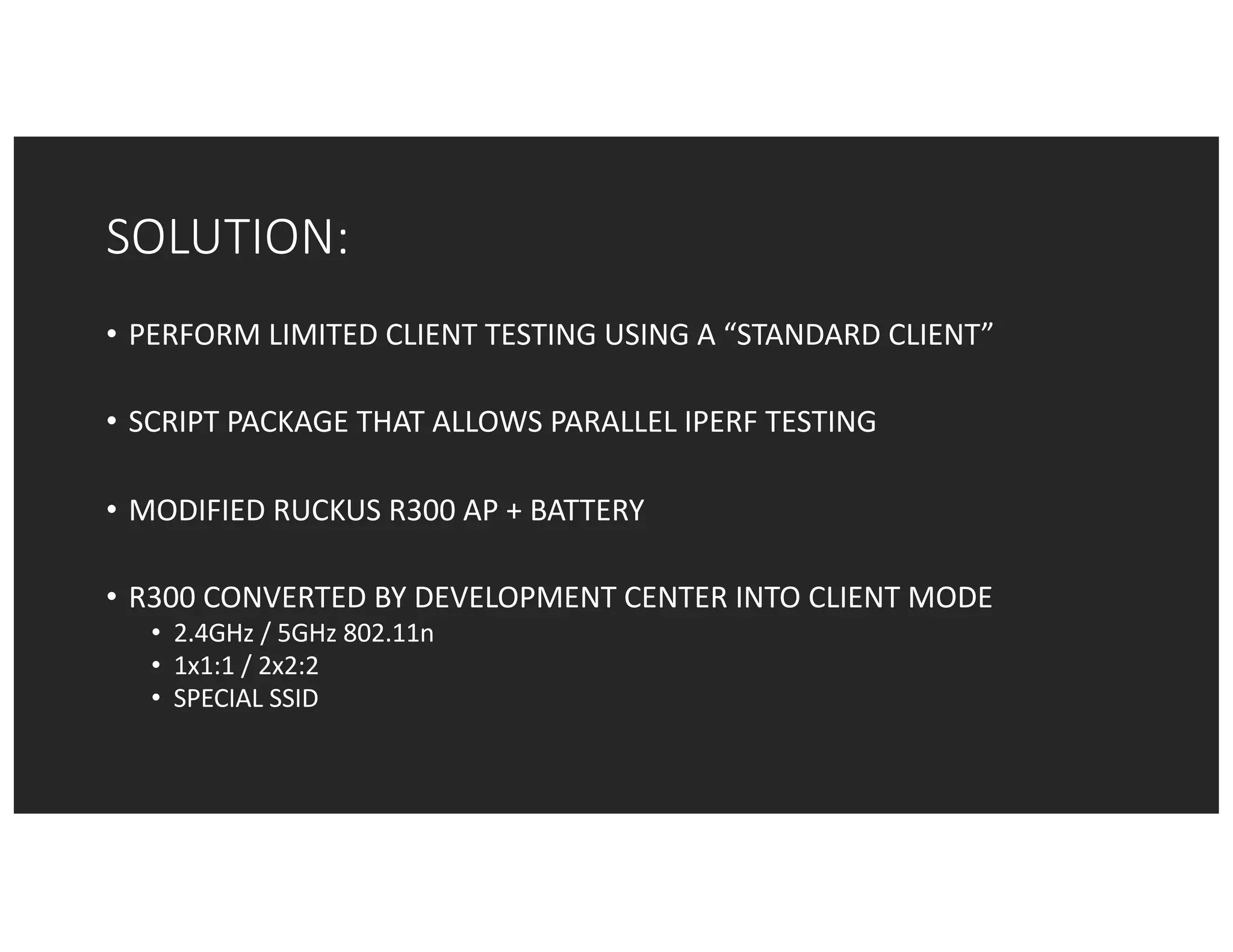 SOLUTION:
• PERFORM	LIMITED	CLIENT	TESTING	USING	A	“STANDARD	CLIENT”
• SCRIPT	PACKAGE	THAT	ALLOWS	PARALLEL	IPERF	TESTING
• MODIFIED	RUCKUS	R300	AP	+	BATTERY
• R300	CONVERTED	BY	DEVELOPMENT	CENTER	INTO	CLIENT	MODE
• 2.4GHz	/	5GHz	802.11n
• 1x1:1	/	2x2:2	
• SPECIAL	SSID
 