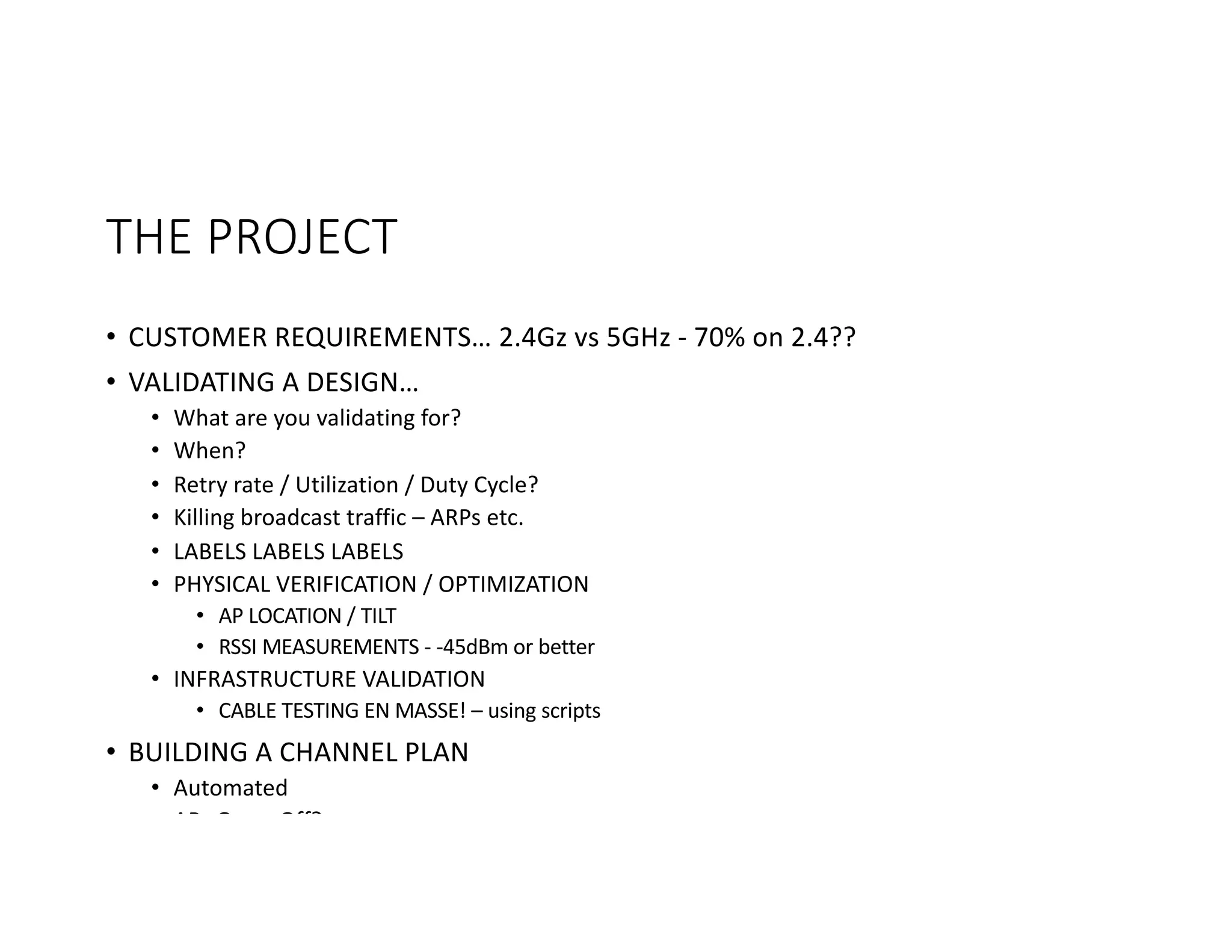 THE	PROJECT
• CUSTOMER	REQUIREMENTS… 2.4Gz	vs	5GHz	- 70%	on	2.4??
• VALIDATING	A	DESIGN…
• What	are	you	validating	for?
• When?
• Retry	rate	/	Utilization	/	Duty	Cycle?
• Killing	broadcast	traffic	– ARPs	etc.
• LABELS	LABELS	LABELS
• PHYSICAL	VERIFICATION	/	OPTIMIZATION
• AP	LOCATION	/	TILT
• RSSI	MEASUREMENTS	- -45dBm	or	better
• INFRASTRUCTURE	VALIDATION
• CABLE	TESTING	EN	MASSE!	– using	scripts
• BUILDING	A	CHANNEL	PLAN
• Automated
• APs	On	or	Off?
 