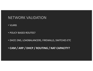 NETWORK	VALIDATION
• VLANS
• POLICY	BASED	ROUTES?
• DHCP,	DNS,	LOADBALANCERS,	FIREWALLS,	SWITCHES	ETC
• CAM	/	ARP	/	DHCP	/	ROUTING	/	NAT	CAPACITY?
 