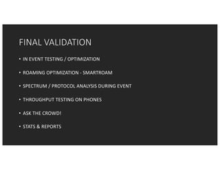 FINAL	VALIDATION
• IN	EVENT	TESTING	/	OPTIMIZATION
• ROAMING	OPTIMIZATION	- SMARTROAM
• SPECTRUM	/	PROTOCOL	ANALYSIS	DURING	EVENT
• THROUGHPUT	TESTING	ON	PHONES
• ASK	THE	CROWD!
• STATS	&	REPORTS
 