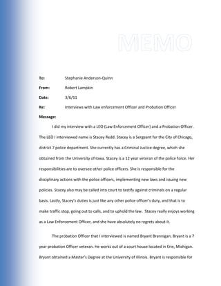 Memo<br />To:-914400000Stephanie Anderson-Quinn<br />From:Robert Lampkin<br />Date: 3/6/11<br />Re:Interviews with Law enforcement Officer and Probation Officer<br />Message:<br />I did my interview with a LEO (Law Enforcement Officer) and a Probation Officer.  The LEO I interviewed name is Stacey Redd. Stacey is a Sergeant for the City of Chicago, district 7 police department. She currently has a Criminal Justice degree, which she obtained from the University of Iowa. Stacey is a 12 year veteran of the police force. Her responsibilities are to oversee other police officers. She is responsible for the disciplinary actions with the police officers, implementing new laws and issuing new policies. Stacey also may be called into court to testify against criminals on a regular basis. Lastly, Stacey’s duties is just like any other police officer’s duty, and that is to make traffic stop, going out to calls, and to uphold the law.  Stacey really enjoys working as a Law Enforcement Officer, and she have absolutely no regrets about it.<br />The probation Officer that I interviewed is named Bryant Brannigan. Bryant is a 7 year probation Officer veteran. He works out of a court house located in Erie, Michigan. Bryant obtained a Master’s Degree at the University of Illinois. Bryant is responsible for appearing to court on time for his case loads, scheduling meetings with his probationers, administrating drug tests/alcoholic screenings, and much more. Bryant may also be called to investigate his probationer behaviors and must make recommendations on sentences when needed of him. Bryant Brannigan seems to enjoy his job, his authority and his paychecks.<br />-933450-4762500According to the LEO Stacey Redd, her department’s mission is to follow the “3 C’s of Criminal Justice” The three C’s she’s referring to is Courts, Community and Corrections. They will do whatever it takes to serve the community, bring criminals to court and find ways to correct their behavior.  The location of the department that Stacey works at is located in the city of Chicago. According to Stacey, the city of Chicago is so big that the city split the policing departments into separate precincts/districts so that crime is better addressed.  The district 7 police department serves approximately 40,000 individuals inside their community. The services they provide are regular police services, such as going to calls, making arrest, patrolling their jurisdiction, and sometime conducting police check points for drunk drivers and other crimes.  All Chicago police departments are nonprofit organizations, which are city funded. They issue tickets as a way to make money for the city, which some of it then go back to the police department for improvements and payments.<br />Bryant Brannigan’s mission is similar to other probation Officers’ missions. His mission is to prevent crime and to make sure that his probationer isn’t committing undetectable crimes (crimes that people haven’t been caught for.) Bryant works at the Monroe County court house, located in Erie, Michigan. The courthouse has a designated floor for probation officers to do their business.  The population served for the probation officer is the entire county, but each of them are only issues less than 50 people to watch over during their probation period. The Monroe County courthouse is a nonprofit organization, which is public and needed for sentencing criminals. The services that the probation officers provide at the Monroe County courthouse is meetings with the probationers, regular testing of the probationers for drugs/alcohol, attending court dates for criminals who will be put through the probation system, and lastly, submitting reports to the judge of the probationer’s actions and behaviors, which also have a recommendation with it on how much time that person should receive for his/her crimes.<br />-914400-1905100There are many differences between a Law Enforcement Officer and a Probation Officer. Some differences include the fact that LEO have a strict clothing guidelines (unless uncovered/plan clothes) that they must follow. LEO also carries guns while probation officers are not issued a firearm to carry. Most probation officers stay in their office during their time schedule, while Law Enforcement Officers are usually out of their department answering emergency calls and patrolling the streets for crimes. Another major difference between LEO and Probation Officers is the fact that LEO can make arrests. Probation Officers have no authority to arrest anyone besides their probationer for crimes they commit.  For the most part, Probation Officers must form a relationship between their probationers. Law Enforcement Officers are not required to form a relationship between themselves and criminals, they just have to arrest them and book them.<br />Despite the many differences between a LEO and Probation Officer, there are only a few similarities. Some similarities that Bryant and Stacey share is the fact that they are authorize to make some kind of arrest. Although, Probation Officers can’t make every arrest, Bryant still has the authority to make an arrest of someone. Another thing that LEO and Probation Officers share is that they both are able to carry out investigations and searches. Police Officers are allowed to search a house with a warrant, and Probation Officers are allowed to search a house if it’s the resident of the probationer. Lastly, another similarity the two divisions of Criminal Justice share is the fact they are there to withhold the law and to keep the community safe.<br />I learned many things from interviewing these two very professional individuals, which work in different parts of Criminal Justice fields. I learned that to be able to interview someone, you must contact that person ahead of time to make sure everything is alright and maintain a strong link of contact between the two leading up to the interview to ensure everything will be alright. I was able to contact Stacey via a confirmed officer website. To contact Bryant, I told my dad about my project and he knew someone from the business he owns that is a regular customer there who was a probation officer. I conducted that over the phone and even through text messages for side questions. With Bryant, he was even able to try to get me a possible internship for the summer!-923925-2857500 I learned that patience was the key when it comes to interviewing -923925-952500someone over the internet. You can expect that person to respond back to your questions as quickly as someone would if they were in a chat room. I believe this project was a good way to make students go out and actually speak to someone in their field of future work so that we now have an idea of what we might be doing in the near future.<br />