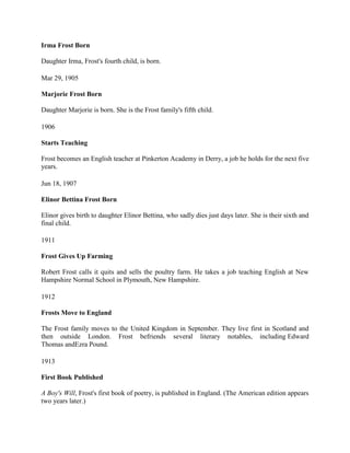Irma Frost Born
Daughter Irma, Frost's fourth child, is born.
Mar 29, 1905
Marjorie Frost Born
Daughter Marjorie is born. She is the Frost family's fifth child.
1906
Starts Teaching
Frost becomes an English teacher at Pinkerton Academy in Derry, a job he holds for the next five
years.
Jun 18, 1907
Elinor Bettina Frost Born
Elinor gives birth to daughter Elinor Bettina, who sadly dies just days later. She is their sixth and
final child.
1911
Frost Gives Up Farming
Robert Frost calls it quits and sells the poultry farm. He takes a job teaching English at New
Hampshire Normal School in Plymouth, New Hampshire.
1912
Frosts Move to England
The Frost family moves to the United Kingdom in September. They live first in Scotland and
then outside London. Frost befriends several literary notables, including Edward
Thomas andEzra Pound.
1913
First Book Published
A Boy's Will, Frost's first book of poetry, is published in England. (The American edition appears
two years later.)

 
