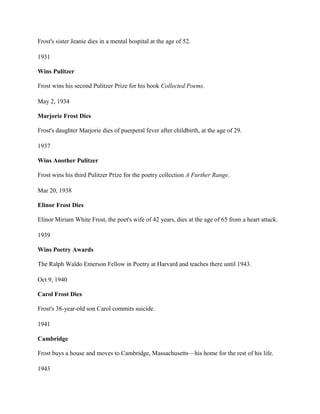 Frost's sister Jeanie dies in a mental hospital at the age of 52.
1931
Wins Pulitzer
Frost wins his second Pulitzer Prize for his book Collected Poems.
May 2, 1934
Marjorie Frost Dies
Frost's daughter Marjorie dies of puerperal fever after childbirth, at the age of 29.
1937
Wins Another Pulitzer
Frost wins his third Pulitzer Prize for the poetry collection A Further Range.
Mar 20, 1938
Elinor Frost Dies
Elinor Miriam White Frost, the poet's wife of 42 years, dies at the age of 65 from a heart attack.
1939
Wins Poetry Awards
The Ralph Waldo Emerson Fellow in Poetry at Harvard and teaches there until 1943.
Oct 9, 1940
Carol Frost Dies
Frost's 38-year-old son Carol commits suicide.
1941
Cambridge
Frost buys a house and moves to Cambridge, Massachusetts—his home for the rest of his life.
1943

 