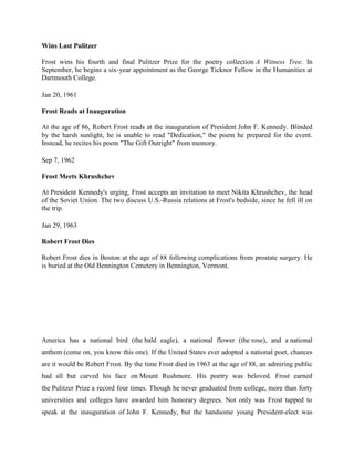 Wins Last Pulitzer
Frost wins his fourth and final Pulitzer Prize for the poetry collection A Witness Tree. In
September, he begins a six-year appointment as the George Ticknor Fellow in the Humanities at
Dartmouth College.
Jan 20, 1961
Frost Reads at Inauguration
At the age of 86, Robert Frost reads at the inauguration of President John F. Kennedy. Blinded
by the harsh sunlight, he is unable to read "Dedication," the poem he prepared for the event.
Instead, he recites his poem "The Gift Outright" from memory.
Sep 7, 1962
Frost Meets Khrushchev
At President Kennedy's urging, Frost accepts an invitation to meet Nikita Khrushchev, the head
of the Soviet Union. The two discuss U.S.-Russia relations at Frost's bedside, since he fell ill on
the trip.
Jan 29, 1963
Robert Frost Dies
Robert Frost dies in Boston at the age of 88 following complications from prostate surgery. He
is buried at the Old Bennington Cemetery in Bennington, Vermont.

America has a national bird (the bald eagle), a national flower (the rose), and a national
anthem (come on, you know this one). If the United States ever adopted a national poet, chances
are it would be Robert Frost. By the time Frost died in 1963 at the age of 88, an admiring public
had all but carved his face on Mount Rushmore. His poetry was beloved. Frost earned
the Pulitzer Prize a record four times. Though he never graduated from college, more than forty
universities and colleges have awarded him honorary degrees. Not only was Frost tapped to
speak at the inauguration of John F. Kennedy, but the handsome young President-elect was

 