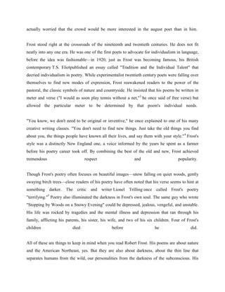 actually worried that the crowd would be more interested in the august poet than in him.

Frost stood right at the crossroads of the nineteenth and twentieth centuries. He does not fit
neatly into any one era. He was one of the first poets to advocate for individualism in language,
before the idea was fashionable—in 1920, just as Frost was becoming famous, his British
contemporary T.S. Eliotpublished an essay called "Tradition and the Individual Talent" that
decried individualism in poetry. While experimentalist twentieth century poets were falling over
themselves to find new modes of expression, Frost reawakened readers to the power of the
pastoral, the classic symbols of nature and countryside. He insisted that his poems be written in
meter and verse ("I would as soon play tennis without a net,"3 he once said of free verse) but
allowed the particular meter to be determined by that poem's individual needs.

"You know, we don't need to be original or inventive," he once explained to one of his many
creative writing classes. "You don't need to find new things. Just take the old things you find
about you, the things people have known all their lives, and say them with your style."4 Frost's
style was a distinctly New England one, a voice informed by the years he spent as a farmer
before his poetry career took off. By combining the best of the old and new, Frost achieved
tremendous

respect

and

popularity.

Though Frost's poetry often focuses on beautiful images—snow falling on quiet woods, gently
swaying birch trees—close readers of his poetry have often noted that his verse seems to hint at
something darker. The critic and writer Lionel

Trilling once called Frost's

poetry

"terrifying."5 Poetry also illuminated the darkness in Frost's own soul. The same guy who wrote
"Stopping by Woods on a Snowy Evening" could be depressed, jealous, vengeful, and unstable.
His life was rocked by tragedies and the mental illness and depression that ran through his
family, afflicting his parents, his sister, his wife, and two of his six children. Four of Frost's
children

died

before

he

did.

All of these are things to keep in mind when you read Robert Frost. His poems are about nature
and the American Northeast, yes. But they are also about darkness, about the thin line that
separates humans from the wild, our personalities from the darkness of the subconscious. His

 