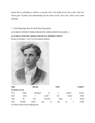 poems hint at something so intuitive, so primal, that it can hardly be put into words. That was
Frost's goal. "If poetry isn't understanding all, the whole world," Frost once, "then it isn't worth
anything.

← Video Reportage from the Wall Street Occupation
SATURDAY POETRY SERIES PRESENTS: JOHNATHON WILLIAMS →
SATURDAY POETRY SERIES PRESENTS: ROBERT FROST
Posted on October 1, 2011 by Sivan Butler-Rotholz

THE

ROAD

NOT

TAKEN

by Robert Frost
Two

roads

And

sorry

And

be

And

looked

diverged

in

I

could

one
down

To where it bent in the undergrowth;

a
not

traveler,
one

yellow

as

travel

long
far

wood,
both

I
as

stood
I

could

 