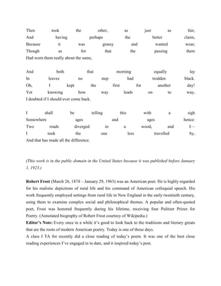 Then

took

And

the

having

Because

as

perhaps

it

Though

other,

was

as

just

the

grassy

for

as
better

fair,
claim,

and

wear;

the

that

wanted
passing

there

equally

lay

trodden

black.

Had worn them really about the same,
And

both

In

leaves

Oh,

I

Yet

that
no

knowing

kept

morning
step

the
how

had
first

way

for

another

day!

on

to

way,

with

a

sigh

leads

I doubted if I should ever come back.
I

shall

Somewhere
Two
I

be

telling

this

ages
roads
took

diverged
the

and
in
one

ages
a

wood,
less

hence:
and

travelled

I—
by,

And that has made all the difference.

(This work is in the public domain in the United States because it was published before January
1, 1923.)
Robert Frost (March 26, 1874 – January 29, 1963) was an American poet. He is highly regarded
for his realistic depictions of rural life and his command of American colloquial speech. His
work frequently employed settings from rural life in New England in the early twentieth century,
using them to examine complex social and philosophical themes. A popular and often-quoted
poet, Frost was honored frequently during his lifetime, receiving four Pulitzer Prizes for
Poetry. (Annotated biography of Robert Frost courtesy of Wikipedia.)
Editor’s Note: Every once in a while it‘s good to look back to the traditions and literary greats
that are the roots of modern American poetry. Today is one of those days.
A class I TA for recently did a close reading of today‘s poem. It was one of the best close
reading experiences I‘ve engaged in to date, and it inspired today‘s post.

 