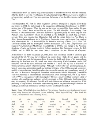 continual self-doubt led him to cling to the desire to be awarded the Nobel Prize for literature.
After the death of his wife, Frost became strongly attracted to Kay Morrison, whom he employed
as his secretary and adviser. Frost also composed for her one of his finest love poems, 'A Witness
Tree.'
Frost travelled in 1957 with his future biographer Lawrance Thompson to England and to Israel
and Greece in 1961. He participated in the inauguration of President John Kennedy in 1961 by
reciting two of his poems. When the sun and the wind prevented him from reading his new
poem, 'The Preface', Frost recited his old poem, 'The Gift Outright', from memory. Frost
travelled in 1962 in the Soviet Union as a member of a goodwill group. He had a long talk with
Premier Nikita Khrushchev, whom he described as "no fathead"; as smart, big and "not a
coward." Frost also reported that Khrushchev had said the United States was "too liberal to
fight," it caused a considerable stir in Washington. Among the honors and rewards Frost received
were tributes from the U.S. Senate (1950), the American Academy of Poets (1953), New York
University (1956), and the Huntington Hartford Foundation (1958), the Congressional Gold
Medal (1962), the Edward MacDowell Medal (1962). In 1930 he was elected to the American
Academy of Arts and Letters, Amherst College appointed him Saimpson Lecturer for Life
(1949), and in 1958 he was made poetry consultant for the Library of Congress.
At the time of his death on January 29, 1963, Frost was considered a kind of unofficial poet
laureate of the US. "I would have written of me on my stone: I had a lover's quarrel with the
world," Frost once said. In his poems Frost depicted the fields and farms of his surroundings,
observing the details of rural life, which hide universal meaning. His independent, elusive, half
humorous view of the world produced such remarks as "I never take my side in a quarrel", or
"I'm never serious except when I'm fooling." Although Frost's works were generally praised, the
lack of seriousness concerning social and political problems of the 1930s annoyed some more
socially orientated critics. Later biographers have created a complex and contradictory portrait of
the poet. In Lawrance Thompson's humorless, three-volume official biography (1966-1976)
Frost was presented as a misanthrope, anti-intellectual, cruel, and angry man, but in Jay Parini's
work (1999) he was again viewed with sympathy: ''He was a loner who liked company; a poet of
isolation who sought a mass audience; a rebel who sought to fit in. Although a family man to the
core, he frequently felt alienated from his wife and children and withdrew into reveries. While
preferring to stay at home, he traveled more than any poet of his generation to give lectures and
readings, even though he remained terrified of public speaking to the end..."
Robert Frost (1874-1963), four-time Pulitzer Prize winning American poet, teacher and lecturer
wrote many popular and oft-quoted poems including ―After Apple-Picking‖, ―The Road Not
Taken‖, ―Home Burial‖ and ―Mending Wall‖;
I
And
And
We
To
And
We

let
on
set
keep
each
some
have

my
a

neighbour
day
we
the
wall
the
wall
the
boulders
are
loaves
to
use
a

know
beyond
the
meet
to
walk
the
between
us
once
between
us
as
we
that
have
fallen
to
and
some
so
nearly
spell
to
make
them

hill;
line
again.
go.
each.
balls
balance:

 