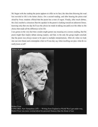 We began with the reading the poem appears to offer on its face, the idea that choosing the road
less traveled in life is the better choice. On a second reading, and after hearing the poem read
aloud by Frost, students offered that the poem has a tone of regret. Finally, after much debate,
the class reached a consensus that the speaker in the poem is looking toward an unknown future,
knowing only that one day he‘ll see the choice he made in taking one path over the other as the
choice that made all the difference in his life.
I see genius in the very fact that a reader might garner one meaning on a cursory reading, that the
poem might then inspire debate among readers, and that, in the end, the group might conclude
that the poem was always meant to be open to multiple interpretations. After all, when we look
into our own future and contemplate what we‘ll one day say when recalling our past, what do we
really know at all?
letters to pal

Robert Frost
CONCORD, New Hampshire (AP) — Writing from England as World War I got under way,
Robert Frost was more worried about his personal finances than the threat of war.

 
