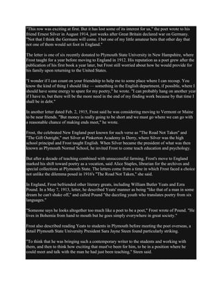 "This row was exciting at first. But it has lost some of its interest for us," the poet wrote to his
friend Ernest Silver in August 1914, just weeks after Great Britain declared war on Germany.
"Not that I think the Germans will come. I bet one of my little amateur bets that other day that
not one of them would set foot in England."
The letter is one of six recently donated to Plymouth State University in New Hampshire, where
Frost taught for a year before moving to England in 1912. His reputation as a poet grew after the
publication of his first book a year later, but Frost still worried about how he would provide for
his family upon returning to the United States.
"I wonder if I can count on your friendship to help me to some place where I can recoup. You
know the kind of thing I should like — something in the English department, if possible, where I
should have some energy to spare for my poetry," he wrote. "I can probably hang on another year
if I have to, but there will be the more need in the end of my finding work because by that time I
shall be in debt."
In another letter dated Feb. 2, 1915, Frost said he was considering moving to Vermont or Maine
to be near friends. "But money is really going to be short and we must go where we can go with
a reasonable chance of making ends meet," he wrote.
Frost, the celebrated New England poet known for such verse as "The Road Not Taken" and
"The Gift Outright," met Silver at Pinkerton Academy in Derry, where Silver was the high
school principal and Frost taught English. When Silver became the president of what was then
known as Plymouth Normal School, he invited Frost to come teach education and psychology.
But after a decade of teaching combined with unsuccessful farming, Frost's move to England
marked his shift toward poetry as a vocation, said Alice Staples, librarian for the archives and
special collections at Plymouth State. The letters come from a time in which Frost faced a choice
not unlike the dilemma posed in 1916's "The Road Not Taken," she said.
In England, Frost befriended other literary greats, including William Butler Yeats and Ezra
Pound. In a May 7, 1913, letter, he described Yeats' manner as being "like that of a man in some
dream he can't shake off," and called Pound "the dazzling youth who translates poetry from six
languages."
"Someone says he looks altogether too much like a poet to be a poet," Frost wrote of Pound. "He
lives in Bohemia from hand to mouth but he goes simply everywhere in great society."
Frost also described reading Yeats to students in Plymouth before meeting the poet overseas, a
detail Plymouth State University President Sara Jayne Steen found particularly striking.
"To think that he was bringing such a contemporary writer to the students and working with
them, and then to think how exciting that must've been for him, to be in a position where he
could meet and talk with the man he had just been teaching," Steen said.

 