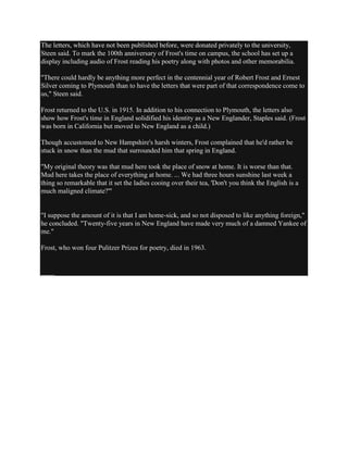 The letters, which have not been published before, were donated privately to the university,
Steen said. To mark the 100th anniversary of Frost's time on campus, the school has set up a
display including audio of Frost reading his poetry along with photos and other memorabilia.
"There could hardly be anything more perfect in the centennial year of Robert Frost and Ernest
Silver coming to Plymouth than to have the letters that were part of that correspondence come to
us," Steen said.
Frost returned to the U.S. in 1915. In addition to his connection to Plymouth, the letters also
show how Frost's time in England solidified his identity as a New Englander, Staples said. (Frost
was born in California but moved to New England as a child.)
Though accustomed to New Hampshire's harsh winters, Frost complained that he'd rather be
stuck in snow than the mud that surrounded him that spring in England.
"My original theory was that mud here took the place of snow at home. It is worse than that.
Mud here takes the place of everything at home. ... We had three hours sunshine last week a
thing so remarkable that it set the ladies cooing over their tea, 'Don't you think the English is a
much maligned climate?'"

"I suppose the amount of it is that I am home-sick, and so not disposed to like anything foreign,"
he concluded. "Twenty-five years in New England have made very much of a damned Yankee of
me."
Frost, who won four Pulitzer Prizes for poetry, died in 1963.

____

 