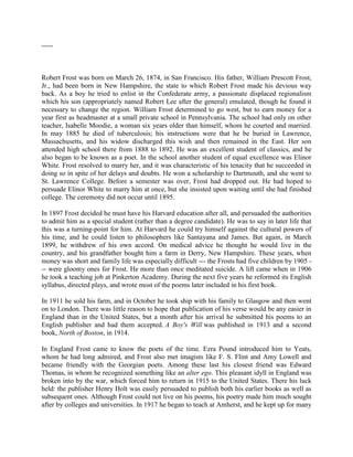 -----

Robert Frost was born on March 26, 1874, in San Francisco. His father, William Prescott Frost,
Jr., had been born in New Hampshire, the state to which Robert Frost made his devious way
back. As a boy he tried to enlist in the Confederate army, a passionate displaced regionalism
which his son (appropriately named Robert Lee after the general) emulated, though he found it
necessary to change the region. William Frost determined to go west, but to earn money for a
year first as headmaster at a small private school in Pennsylvania. The school had only on other
teacher, Isabelle Moodie, a woman six years older than himself, whom he courted and married.
In may 1885 he died of tuberculosis; his instructions were that he be buried in Lawrence,
Massachusetts, and his widow discharged this wish and then remained in the East. Her son
attended high school there from 1888 to 1892. He was an excellent student of classics, and he
also began to be known as a poet. In the school another student of equal excellence was Elinor
White. Frost resolved to marry her, and it was characteristic of his tenacity that he succeeded in
doing so in spite of her delays and doubts. He won a scholarship to Dartmouth, and she went to
St. Lawrence College. Before a semester was over, Frost had dropped out. He had hoped to
persuade Elinor White to marry him at once, but she insisted upon waiting until she had finished
college. The ceremony did not occur until 1895.
In 1897 Frost decided he must have his Harvard education after all, and persuaded the authorities
to admit him as a special student (rather than a degree candidate). He was to say in later life that
this was a turning-point for him. At Harvard he could try himself against the cultural powers of
his time, and he could listen to philosophers like Santayana and James. But again, in March
1899, he withdrew of his own accord. On medical advice he thought he would live in the
country, and his grandfather bought him a farm in Derry, New Hampshire. These years, when
money was short and family life was especially difficult --- the Frosts had five children by 1905 -- were gloomy ones for Frost. He more than once meditated suicide. A lift came when in 1906
he took a teaching job at Pinkerton Academy. During the next five years he reformed its English
syllabus, directed plays, and wrote most of the poems later included in his first book.
In 1911 he sold his farm, and in October he took ship with his family to Glasgow and then went
on to London. There was little reason to hope that publication of his verse would be any easier in
England than in the United States, but a month after his arrival he submitted his poems to an
English publisher and had them accepted. A Boy's Will was published in 1913 and a second
book, North of Boston, in 1914.
In England Frost came to know the poets of the time. Ezra Pound introduced him to Yeats,
whom he had long admired, and Frost also met imagists like F. S. Flint and Amy Lowell and
became friendly with the Georgian poets. Among these last his closest friend was Edward
Thomas, in whom he recognized something like an alter ego. This pleasant idyll in England was
broken into by the war, which forced him to return in 1915 to the United States. There his luck
held: the publisher Henry Holt was easily persuaded to publish both his earlier books as well as
subsequent ones. Although Frost could not live on his poems, his poetry made him much sought
after by colleges and universities. In 1917 he began to teach at Amherst, and he kept up for many

 