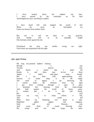 I
have
looked
down
I
have
passed
by
the
And dropped my eyes, unwilling to explain.

I
have
stood
still
and
When
far
away
Came over houses from another street,

But
not
to
call
And
further
still
One luminary clock against the sky

me
at

Proclaimed
the
time
was
I have been one acquainted with the night.

the
saddest
watchman
on

stopped
an

back
an

neither

the

city
his

sound
interrupted

or

say
unearthly

wrong

of

lane.
beat

feet
cry

good-by;
height

nor

right.

After Apple Picking
My long two-pointed ladder's sticking
through
a
tree
Toward
heaven
still.
And
there's
a
barrel
that
I
didn't
fill
Beside
it,
and
there
may
be two
or
three
Apples
I
didn't
pick upon
some
bough.
But
I
am
done
with
apple-picking
now.
Essence
of
winter
sleep
is
on
the
night,
The
scent
of
apples;
I
am
drowsing
off.
I
cannot
shake
the
shimmer
from
my
sight
I
got
from
looking
through
a
pane
of
glass
I
skimmed
this
morning
from
the
water-trough,
And
held
against
the
world
of
hoary
grass.
It
melted,
and
I
let
it
fall
and
break.
But
I
was
well
Upon
my
way
to
sleep
before
it
fell,
And
I
could
tell
What
form
my
dreaming
was
about
to
take.
Magnified
apples
appear
and
reappear,
Stem
end
and
blossom
end,
And
every
fleck
of
russet
showing
clear.
My
instep
arch
not
only
keeps
the
ache,

 