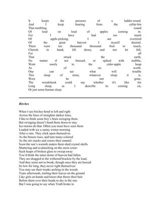 It
keeps
the
pressure
of
a
ladder-round.
And
I
keep
hearing
from
the
cellar-bin
That rumbling
sound
Of
load
on
load
of
apples
coming
in.
For
I
have
had
too
much
Of
apple-picking;
I
am
overtired
Of
the
great
harvest
I
myself
desired.
There
were
ten
thousand
thousand
fruit
to
touch,
Cherish
in
hand,
lift
down,
and
not
let
fall,
For
all
That
struck
the
earth,
No
matter
if
not
bruised,
or
spiked
with
stubble,
Went
surely
to
the
cider-apple
heap
As
of
no
worth.
One
can
see
what
will
trouble
This
sleep
of
mine,
whatever
sleep
it
is.
Were
he
not
gone,
The
woodchuck
could
say
whether
it's
like
his
Long
sleep,
as
I
describe
its
coming
on,
Or just some human sleep.

Birches
When I see birches bend to left and right
Across the lines of straighter darker trees,
I like to think some boy‘s been swinging them.
But swinging doesn‘t bend them down to stay.
Ice-storms do that. Often you must have seen them
Loaded with ice a sunny winter morning
After a rain. They click upon themselves
As the breeze rises, and turn many-colored
As the stir cracks and crazes their enamel.
Soon the sun‘s warmth makes them shed crystal shells
Shattering and avalanching on the snow-crustSuch heaps of broken glass to sweep away
You‘d think the inner dome of heaven had fallen.
They are dragged to the withered bracken by the load,
And they seem not to break; though once they are bowed
So low for long, they never right themselves:
You may see their trunks arching in the woods
Years afterwards, trailing their leaves on the ground
Like girls on hands and knees that throw their hair
Before them over their heads to dry in the sun.
But I was going to say when Truth broke in

 