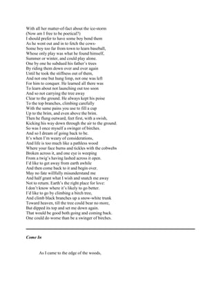 With all her matter-of-fact about the ice-storm
(Now am I free to be poetical?)
I should prefer to have some boy bend them
As he went out and in to fetch the cowsSome boy too far from town to learn baseball,
Whose only play was what he found himself,
Summer or winter, and could play alone.
One by one he subdued his father‘s trees
By riding them down over and over again
Until he took the stiffness out of them,
And not one but hung limp, not one was left
For him to conquer. He learned all there was
To learn about not launching out too soon
And so not carrying the tree away
Clear to the ground. He always kept his poise
To the top branches, climbing carefully
With the same pains you use to fill a cup
Up to the brim, and even above the brim.
Then he flung outward, feet first, with a swish,
Kicking his way down through the air to the ground.
So was I once myself a swinger of birches.
And so I dream of going back to be.
It‘s when I‘m weary of considerations,
And life is too much like a pathless wood
Where your face burns and tickles with the cobwebs
Broken across it, and one eye is weeping
From a twig‘s having lashed across it open.
I‘d like to get away from earth awhile
And then come back to it and begin over.
May no fate willfully misunderstand me
And half grant what I wish and snatch me away
Not to return. Earth‘s the right place for love:
I don‘t know where it‘s likely to go better.
I‘d like to go by climbing a birch tree,
And climb black branches up a snow-white trunk
Toward heaven, till the tree could bear no more,
But dipped its top and set me down again.
That would be good both going and coming back.
One could do worse than be a swinger of birches.

Come In

As I came to the edge of the woods,

 