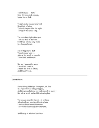 Thrush music — hark!
Now if it was dusk outside,
Inside it was dark.

To dark in the woods for a bird
By sleight of wing
To better its perch for the night,
Though it still could sing.

The last of the light of the sun
That had died in the west
Still lived for one song more
In a thrush's breast.

Far in the pillared dark
Thrush music went —
Almost like a call to come in
To the dark and lament.

But no, I was out for stars;
I would not come in.
I meant not even if asked;
And I hadn't been.

Desert Places

Snow falling and night falling fast, oh, fast
In a field I looked into going past,
And the ground almost covered smooth in snow,
But a few weeds and stubble showing last.

The woods around it have it—it is theirs.
All animals are smothered in their lairs.
I am too absent-spirited to count;
The loneliness includes me unawares.

And lonely as it is that loneliness

 