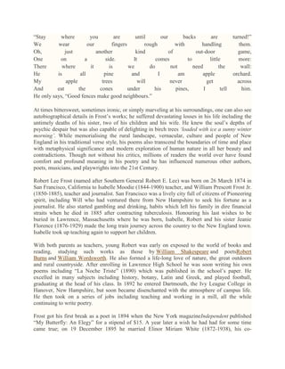 ―Stay
where
you
are
until
our
backs
are
We
wear
our
fingers
rough
with
handling
Oh,
just
another
kind
of
out-door
One
on
a
side.
It
comes
to
little
There
where
it
is
we
do
not
need
the
He
is
all
pine
and
I
am
apple
My
apple
trees
will
never
get
And
eat
the
cones
under
his
pines,
I
tell
He only says, ―Good fences make good neighbours.‖

turned!‖
them.
game,
more:
wall:
orchard.
across
him.

At times bittersweet, sometimes ironic, or simply marveling at his surroundings, one can also see
autobiographical details in Frost‘s works; he suffered devastating losses in his life including the
untimely deaths of his sister, two of his children and his wife. He knew the soul‘s depths of
psychic despair but was also capable of delighting in birch trees ‘loaded with ice a sunny winter
morning’. While memorialising the rural landscape, vernacular, culture and people of New
England in his traditional verse style, his poems also transcend the boundaries of time and place
with metaphysical significance and modern exploration of human nature in all her beauty and
contradictions. Though not without his critics, millions of readers the world over have found
comfort and profound meaning in his poetry and he has influenced numerous other authors,
poets, musicians, and playwrights into the 21st Century.
Robert Lee Frost (named after Southern General Robert E. Lee) was born on 26 March 1874 in
San Francisco, California to Isabelle Moodie (1844-1900) teacher, and William Prescott Frost Jr.
(1850-1885), teacher and journalist. San Francisco was a lively city full of citizens of Pioneering
spirit, including Will who had ventured there from New Hampshire to seek his fortune as a
journalist. He also started gambling and drinking, habits which left his family in dire financial
straits when he died in 1885 after contracting tuberculosis. Honouring his last wishes to be
buried in Lawrence, Massachusetts where he was born, Isabelle, Robert and his sister Jeanie
Florence (1876-1929) made the long train journey across the country to the New England town.
Isabelle took up teaching again to support her children.
With both parents as teachers, young Robert was early on exposed to the world of books and
reading, studying such works as those by William Shakespeare and poetsRobert
Burns and William Wordsworth. He also formed a life-long love of nature, the great outdoors
and rural countryside. After enrolling in Lawrence High School he was soon writing his own
poems including ―La Noche Triste‖ (1890) which was published in the school‘s paper. He
excelled in many subjects including history, botany, Latin and Greek, and played football,
graduating at the head of his class. In 1892 he entered Dartmouth, the Ivy League College in
Hanover, New Hampshire, but soon became disenchanted with the atmosphere of campus life.
He then took on a series of jobs including teaching and working in a mill, all the while
continuing to write poetry.
Frost got his first break as a poet in 1894 when the New York magazineIndependent published
―My Butterfly: An Elegy‖ for a stipend of $15. A year later a wish he had had for some time
came true; on 19 December 1895 he married Elinor Miriam White (1872-1938), his co-

 