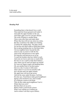 Is also great
And would suffice.

Mending Wall

Something there is that doesn't love a wall,
That sends the frozen-ground-swell under it,
And spills the upper boulders in the sun,
And makes gaps even two can pass abreast.
The work of hunters is another thing:
I have come after them and made repair
Where they have left not one stone on a stone,
But they would have the rabbit out of hiding,
To please the yelping dogs. The gaps I mean,
No one has seen them made or heard them made,
But at spring mending-time we find them there.
I let my neighbort know beyond the hill;
And on a day we meet to walk the line
And set the wall between us once again.
We keep the wall between us as we go.
To each the boulders that have fallen to each.
And some are loaves and some so nearly balls
We have to use a spell to make them balance:
'Stay where you are until our backs are turned!'
We wear our fingers rough with handling them.
Oh, just another kind of out-door game,
One on a side. It comes to little more:
There where it is we do not need the wall:
He is all pine and I am apple orchard.
My apple trees will never get across
And eat the cones under his pines, I tell him.
He only says, 'Good fences make good neighhours'.
Spring is the mischief in me, and I wonder
If I could put a notion in his head:
'Why do they make good neighbours? Isn't it
Where there are cows?
But here there are no cows.
Before I built a wall I'd ask to know
What I was walling in or walling out,
And to whom I was like to give offence.

 