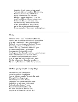 Something there is that doesn't love a wall,
That wants it down.' I could say '.Elves' to him,
But it's not elves exactly, and I'd rather
He said it for himself. I see him there
Bringing a stone grasped firmly by the top
In each hand, like an old-stone savage armed.
He moves in darkness as it seems to me —
Not of woods only and the shade of trees.
He will not go behind his father's saying,
And he likes having thought of it so well
He says again, Good fences make good neighbours.

Mowing
There was never a sound beside the wood but one,
And that was my long scythe whispering to the ground.
What was it it whispered? I knew not well myself;
Perhaps it was something about the heat of the sun,
Something, perhaps, about the lack of sound—
And that was why it whispered and did not speak.
It was no dream of the gift of idle hours,
Or easy gold at the hand of fay or elf:
Anything more than the truth would have seemed too weak
To the earnest love that laid the swale in rows,
Not without feeble-pointed spikes of flowers
(Pale orchises), and scared a bright green snake.
The fact is the sweetest dream that labor knows.
My long scythe whispered and left the hay to make.

The Need of Being Versed in Country Things
The house had gone to bring again
To the midnight sky a sunset glow.
Now the chimney was all of the house that stood,
Like a pistil after the petals go.
The barn opposed across the way,
That would have joined the house in flame
Had it been the will of the wind, was left
To bear forsaken the place's name.
No more it opened with all one end
For teams that came by the stony road
To drum on the floor with scurrying hoofs

 